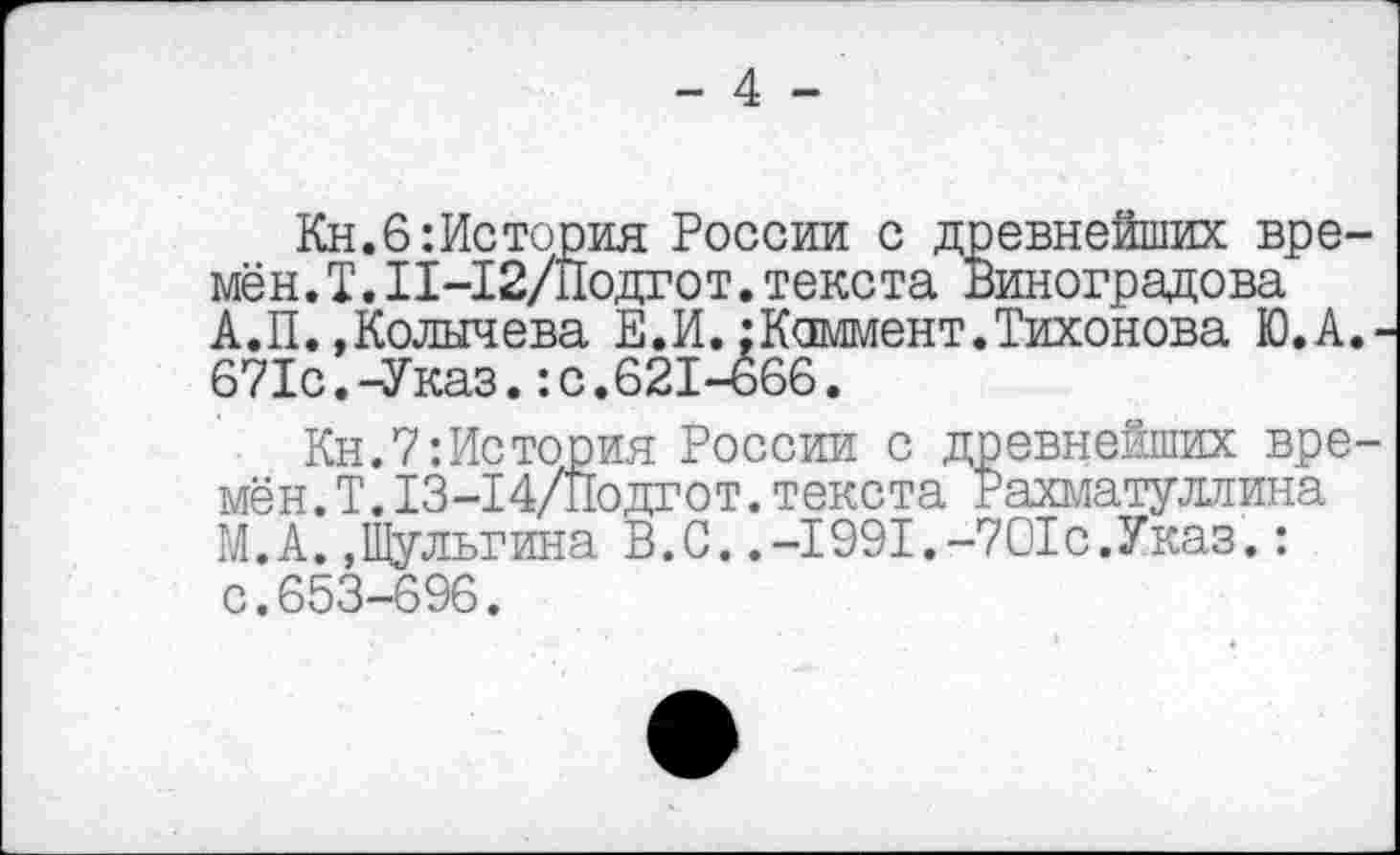 ﻿- 4 -
Кн.6:История России с древнейших времён. I.11-12/Подгот.текста Виноградова А.П.,Колычева Е.И.:Коммент.Тихонова Ю.А 671с.-Указ.:с.621-666.
Кн.7:История России с древнейших вре мён.Т.13-14/Подгот.текста Рахматуллина М.А.»Шульгина В.С..-1991.-701с.Указ.: с.653-696.